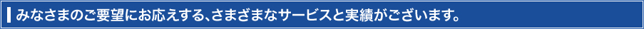 みなさまのご要望にお応えする、さまざまなサービスと実績がございます。