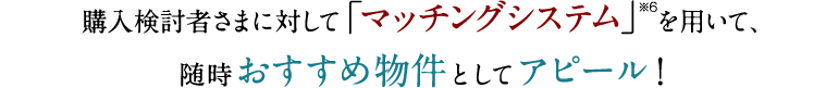 購入検討者さまに対して「マッチングシステム」を用いて、随時おすすめ物件としてアピール！