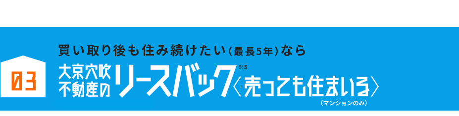 03 売却後、住み替えまでに時間が欲しい方におすすめ！大京穴吹不動産のリースバック売っても住まいる※マンションのみのサービスです。