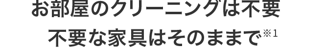 不要な家具などもそのままでOK※1