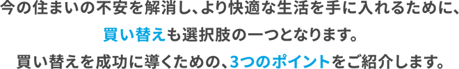 今の住まいの不安を解消し、より快適な生活を手に入れるために、買い替えも選択肢の一つとなります。買い替えを成功に導くための、3つのポイントをご紹介します。