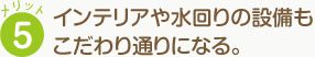 メリット5 インテリアや水回りの設備も こだわり通りになる。