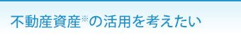 不動産資産※の活用を考えたい