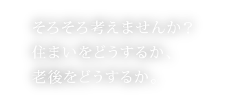 そろそろ考えませんか?
住まいをどうするか、
老後をどうするか。