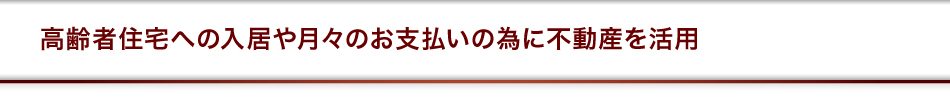高齢者住宅への入居や月々のお支払いの為に不動産を活用